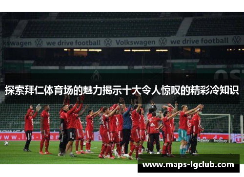 探索拜仁体育场的魅力揭示十大令人惊叹的精彩冷知识 探索拜仁体育场的魅力揭示十大令人惊叹的精彩冷知识