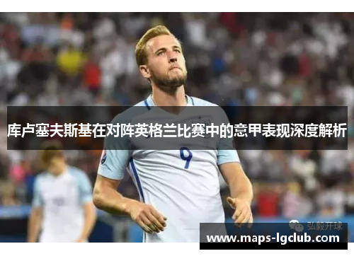 库卢塞夫斯基在对阵英格兰比赛中的意甲表现深度解析 库卢塞夫斯基在对阵英格兰比赛中的意甲表现深度解析