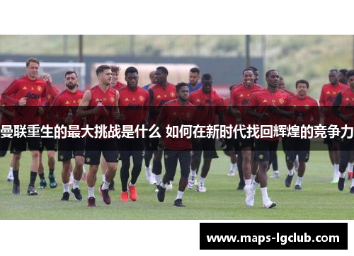 曼联重生的最大挑战是什么 如何在新时代找回辉煌的竞争力