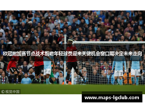 欧冠附加赛节点战术前瞻年轻球员迎来关键机会窗口期决定未来走向