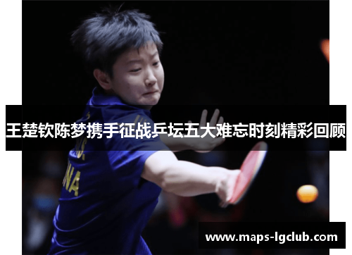 王楚钦陈梦携手征战乒坛五大难忘时刻精彩回顾